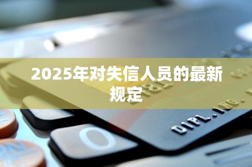 2025年失信人新规定是什么样的（2025年失信人新规定是什么）
