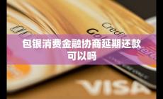 包银消费金融协商延期还款可以吗 可能性与流程